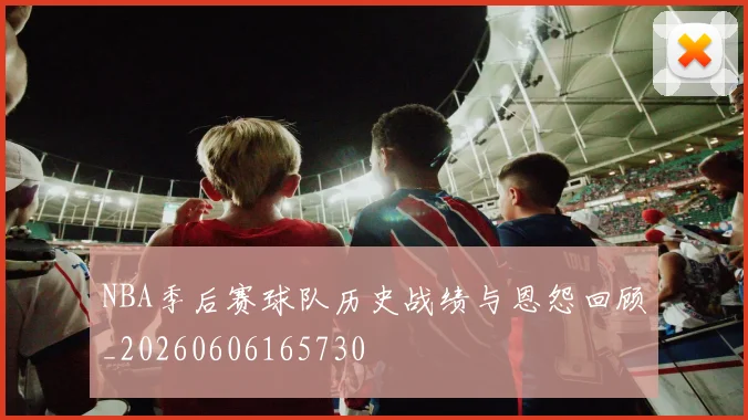 NBA季后赛球队历史战绩与恩怨回顾_20260606165730