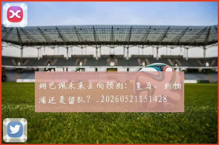 姆巴佩未来去向预测：皇马、利物浦还是留队？_20260521151428