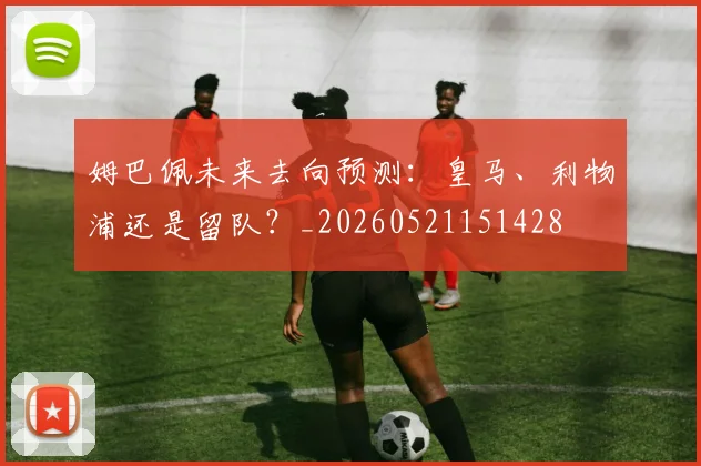 姆巴佩未来去向预测：皇马、利物浦还是留队？_20260521151428