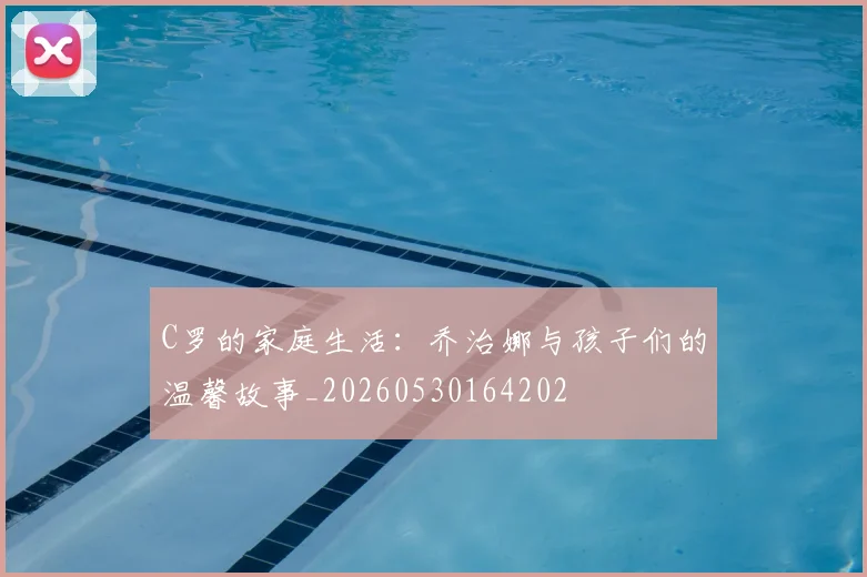 C罗的家庭生活:乔治娜与孩子们的温馨故事_20260530164202