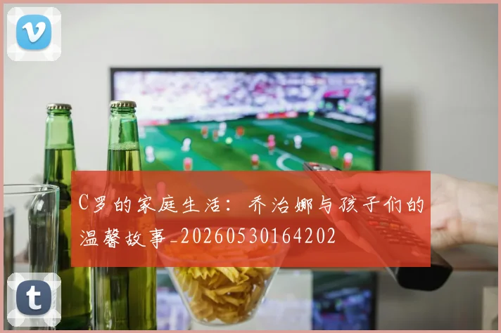 C罗的家庭生活:乔治娜与孩子们的温馨故事_20260530164202