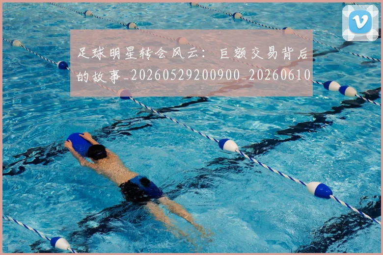 足球明星转会风云:巨额交易背后的故事_20260529200900_20260610170351