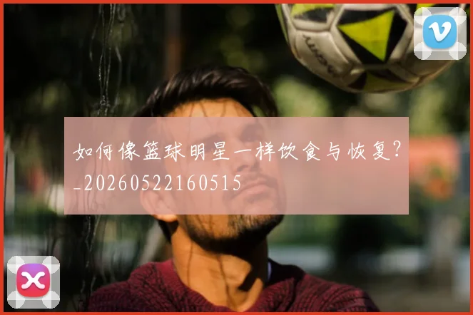 如何像篮球明星一样饮食与恢复？_20260522160515