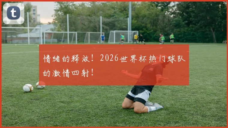 情绪的释放!2026世界杯热门球队的激情四射!