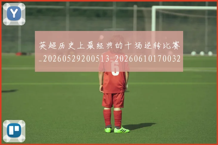 英超历史上最经典的十场逆转比赛_20260529200513_20260610170032