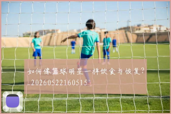 如何像篮球明星一样饮食与恢复?_20260522160515